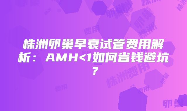 株洲卵巢早衰试管费用解析:AMH<1如何省钱避坑?
