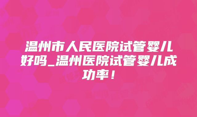 温州市人民医院试管婴儿好吗_温州医院试管婴儿成功率！