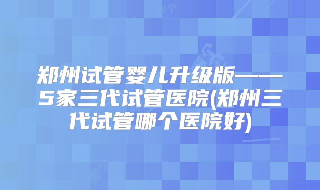 郑州试管婴儿升级版——5家三代试管医院(郑州三代试管哪个医院好)