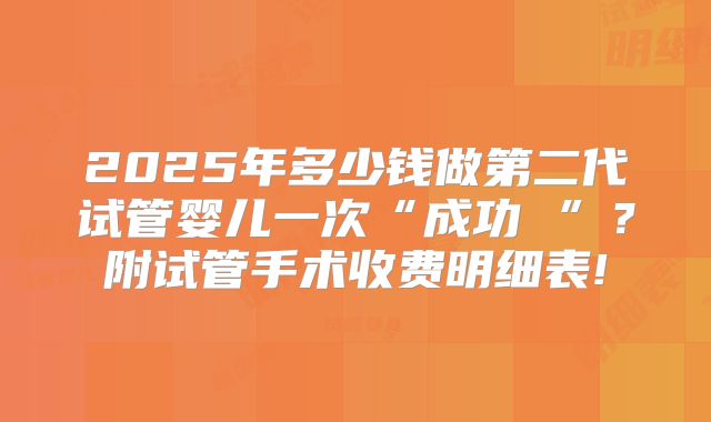 2025年多少钱做第二代试管婴儿一次“成功 ”？附试管手术收费明细表!