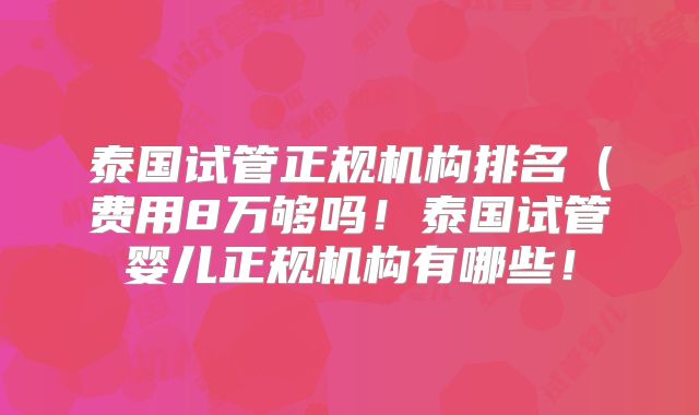 泰国试管正规机构排名（费用8万够吗！泰国试管婴儿正规机构有哪些！