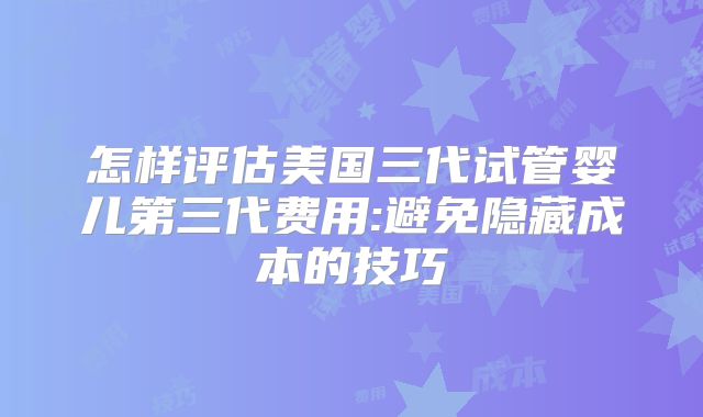 怎样评估美国三代试管婴儿第三代费用:避免隐藏成本的技巧