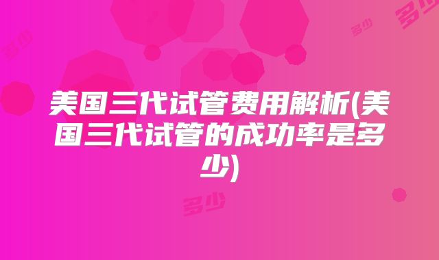 美国三代试管费用解析(美国三代试管的成功率是多少)