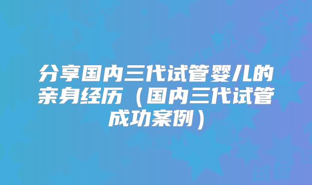 分享国内三代试管婴儿的亲身经历（国内三代试管成功案例）