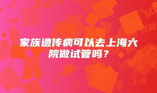 家族遗传病可以去上海六院做试管吗？