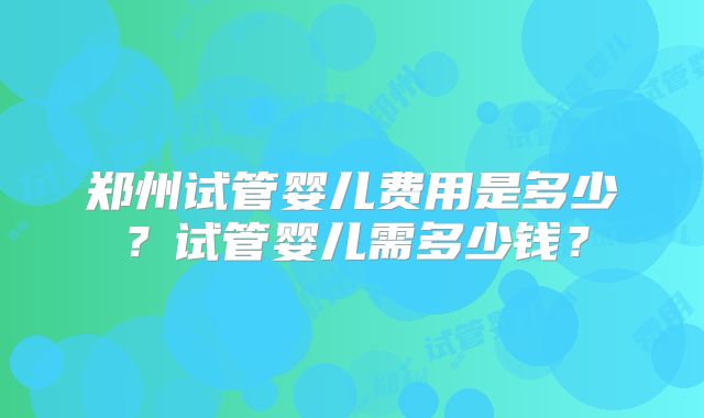 郑州试管婴儿费用是多少？试管婴儿需多少钱？
