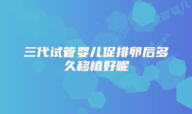 三代试管婴儿促排卵后多久移植好呢