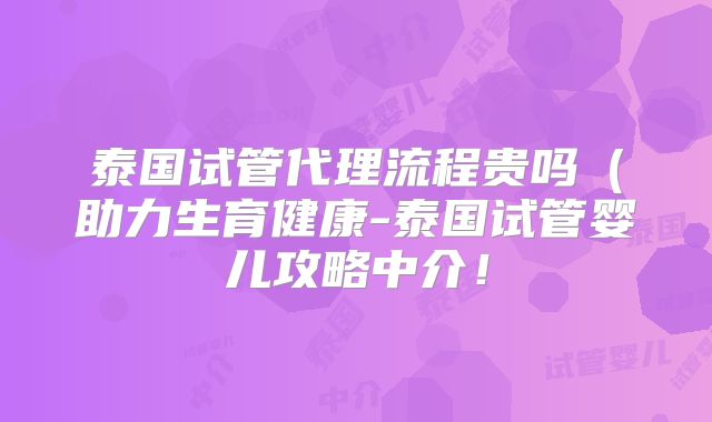 泰国试管代理流程贵吗（助力生育健康-泰国试管婴儿攻略中介！