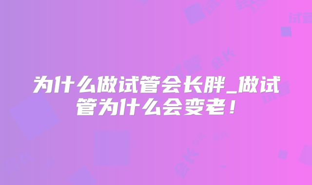为什么做试管会长胖_做试管为什么会变老！