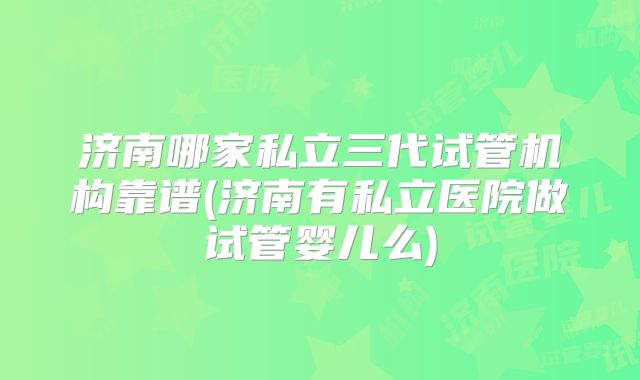 济南哪家私立三代试管机构靠谱(济南有私立医院做试管婴儿么)