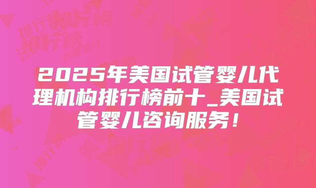 2025年美国试管婴儿代理机构排行榜前十_美国试管婴儿咨询服务！