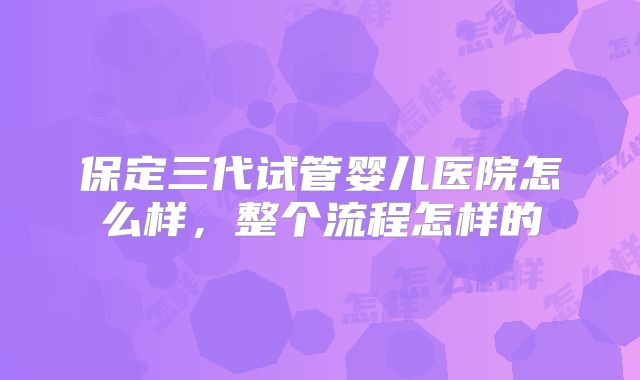 保定三代试管婴儿医院怎么样，整个流程怎样的