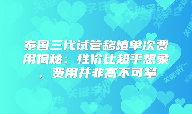 泰国三代试管移植单次费用揭秘：性价比超乎想象，费用并非高不可攀