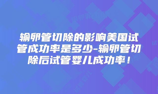 输卵管切除的影响美国试管成功率是多少-输卵管切除后试管婴儿成功率!