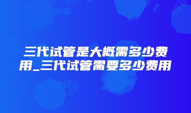 三代试管是大概需多少费用_三代试管需要多少费用