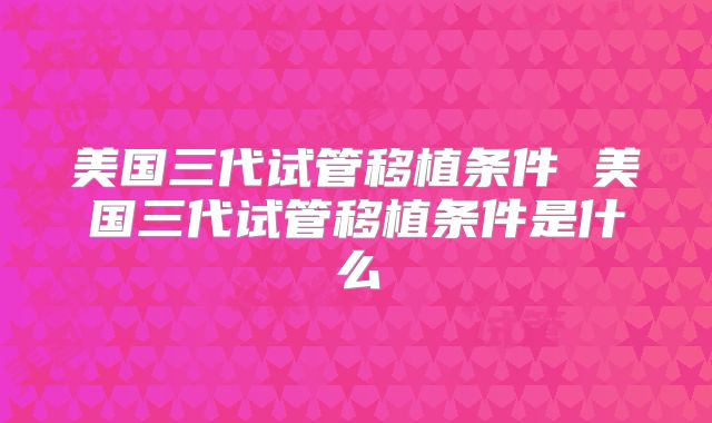 美国三代试管移植条件 美国三代试管移植条件是什么