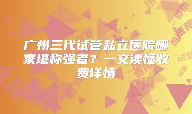 广州三代试管私立医院哪家堪称强者？一文读懂收费详情