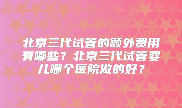 北京三代试管的额外费用有哪些?北京三代试管婴儿哪个医院做的好?