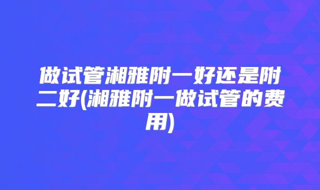 做试管湘雅附一好还是附二好(湘雅附一做试管的费用)