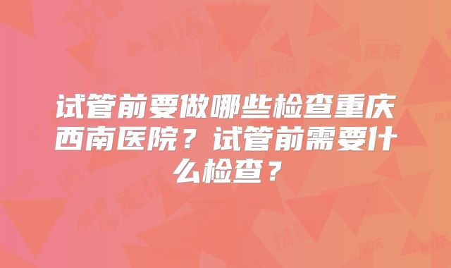 试管前要做哪些检查重庆西南医院？试管前需要什么检查？