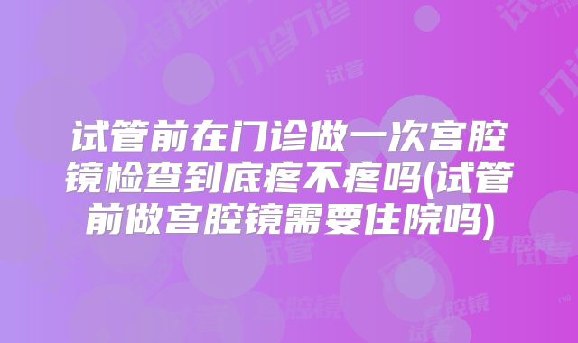 试管前在门诊做一次宫腔镜检查到底疼不疼吗(试管前做宫腔镜需要住院吗)