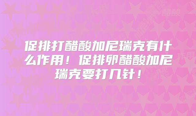 促排打醋酸加尼瑞克有什么作用！促排卵醋酸加尼瑞克要打几针！