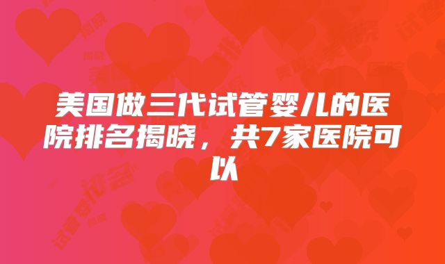 美国做三代试管婴儿的医院排名揭晓，共7家医院可以