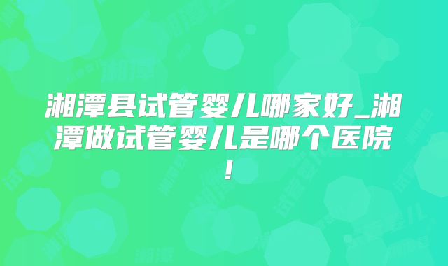 湘潭县试管婴儿哪家好_湘潭做试管婴儿是哪个医院！
