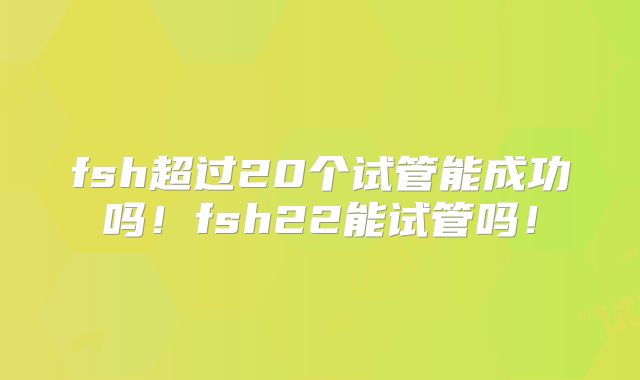 fsh超过20个试管能成功吗！fsh22能试管吗！