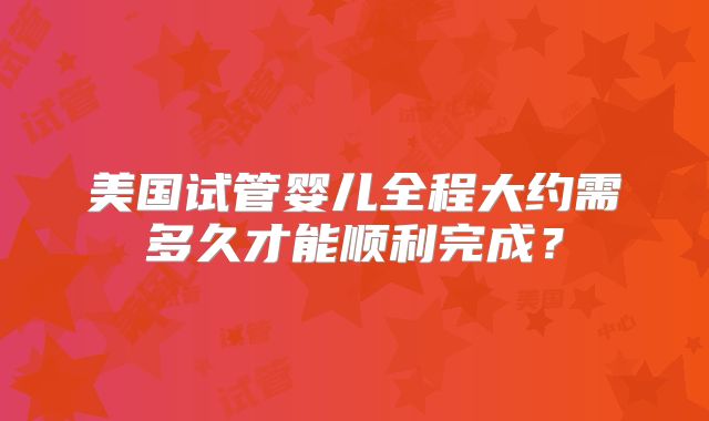 美国试管婴儿全程大约需多久才能顺利完成?