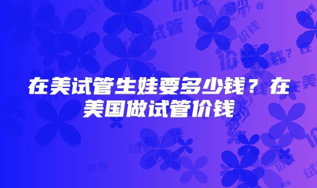 在美试管生娃要多少钱？在美国做试管价钱