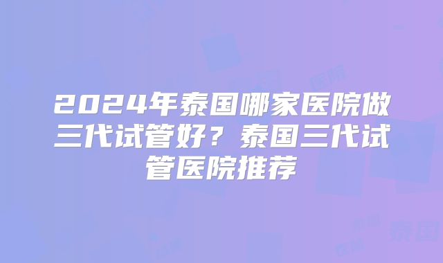 2024年泰国哪家医院做三代试管好?泰国三代试管医院推荐