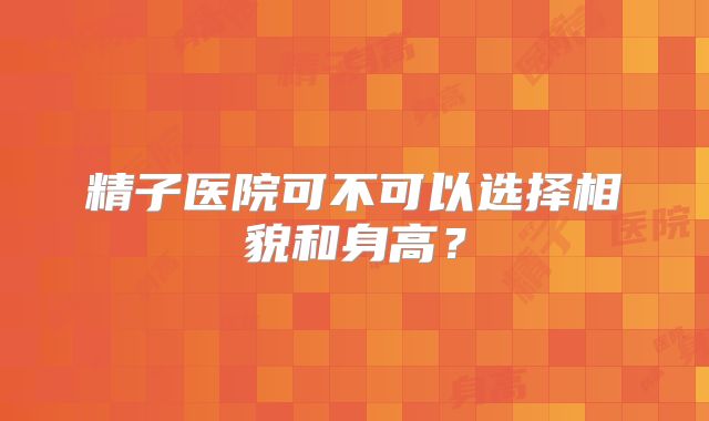 精子医院可不可以选择相貌和身高？
