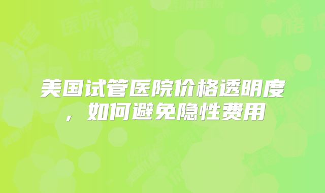 美国试管医院价格透明度，如何避免隐性费用