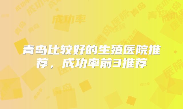 青岛比较好的生殖医院推荐，成功率前3推荐