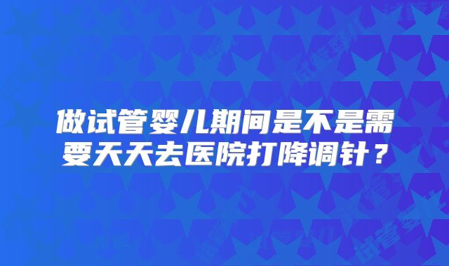 做试管婴儿期间是不是需要天天去医院打降调针？