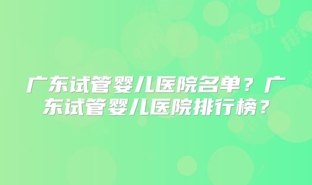 广东试管婴儿医院名单？广东试管婴儿医院排行榜？