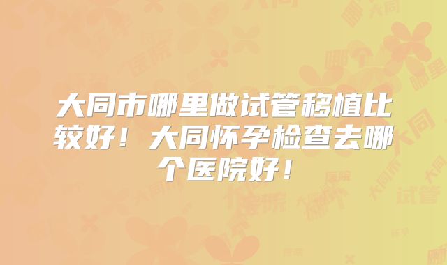 大同市哪里做试管移植比较好！大同怀孕检查去哪个医院好！