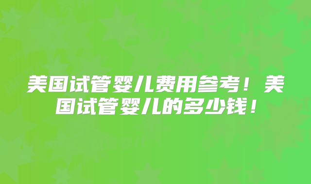 美国试管婴儿费用参考！美国试管婴儿的多少钱！