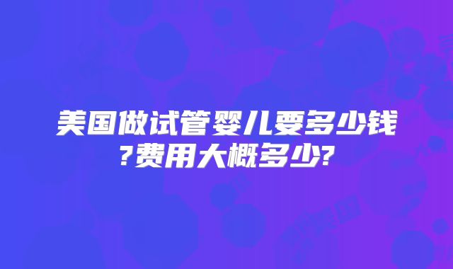 美国做试管婴儿要多少钱?费用大概多少?
