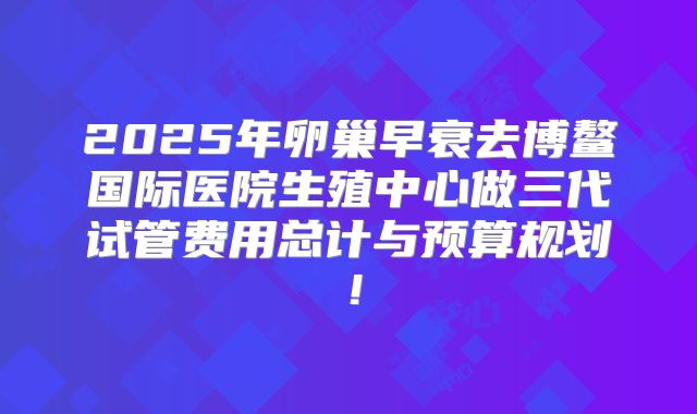 2025年卵巢早衰去博鳌国际医院生殖中心做三代试管费用总计与预算规划！