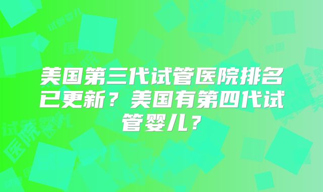 美国第三代试管医院排名已更新？美国有第四代试管婴儿？