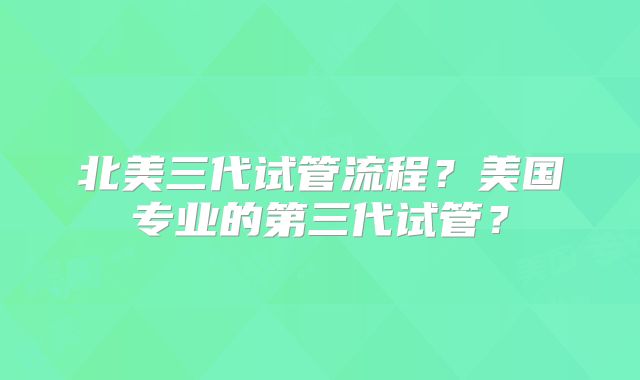 北美三代试管流程？美国专业的第三代试管？
