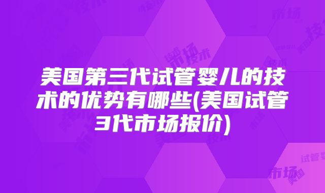 美国第三代试管婴儿的技术的优势有哪些(美国试管3代市场报价)