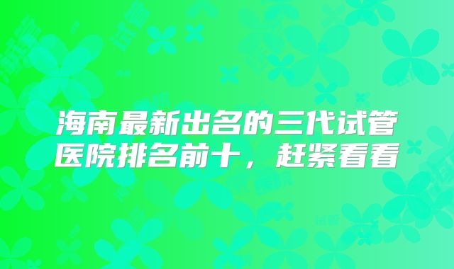 海南最新出名的三代试管医院排名前十，赶紧看看