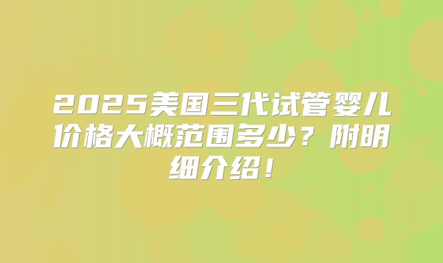 2025美国三代试管婴儿价格大概范围多少？附明细介绍！