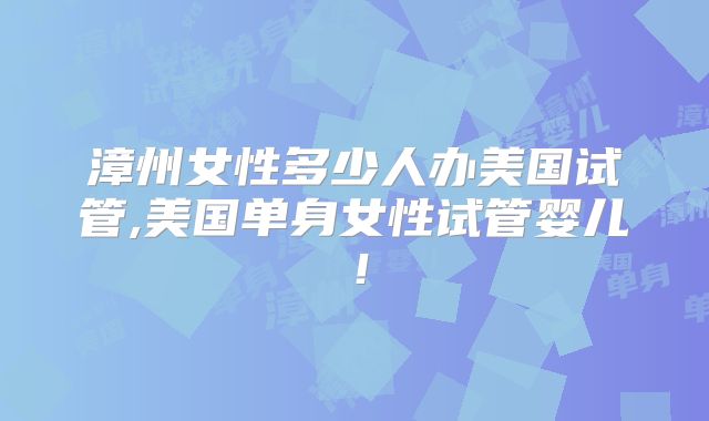 漳州女性多少人办美国试管,美国单身女性试管婴儿！