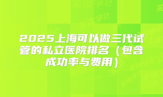 2025上海可以做三代试管的私立医院排名（包含成功率与费用）