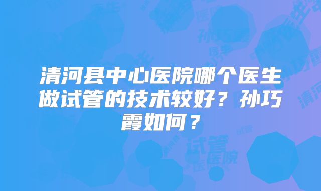 清河县中心医院哪个医生做试管的技术较好?孙巧霞如何?