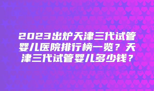 2023出炉天津三代试管婴儿医院排行榜一览？天津三代试管婴儿多少钱？